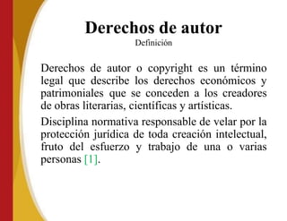 Derechos de autor
Definición
Derechos de autor o copyright es un término
legal que describe los derechos económicos y
patrimoniales que se conceden a los creadores
de obras literarias, científicas y artísticas.
Disciplina normativa responsable de velar por la
protección jurídica de toda creación intelectual,
fruto del esfuerzo y trabajo de una o varias
personas [1].
 