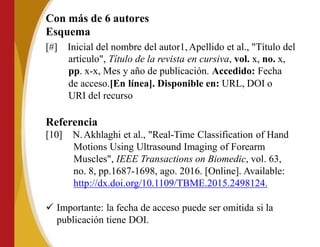 Con más de 6 autores
Esquema
[#] Inicial del nombre del autor1,Apellido et al., "Título del
artículo", Título de la revista en cursiva, vol. x, no. x,
pp. x-x, Mes y año de publicación. Accedido: Fecha
de acceso.[En línea]. Disponible en: URL, DOI o
URI del recurso
Referencia
[10] N.Akhlaghi et al., "Real-Time Classification of Hand
Motions Using Ultrasound Imaging of Forearm
Muscles", IEEE Transactions on Biomedic, vol. 63,
no. 8, pp.1687-1698, ago. 2016. [Online]. Available:
http://dx.doi.org/10.1109/TBME.2015.2498124.
 Importante: la fecha de acceso puede ser omitida si la
publicación tiene DOI.
 