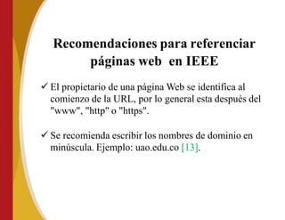 Recomendaciones para referenciar
páginas web en IEEE
 El propietario de una página Web se identifica al
comienzo de la URL, por lo general esta después del
"www", "http" o "https".
 Se recomienda escribir los nombres de dominio en
minúscula. Ejemplo: uao.edu.co [13].
 
