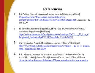1 J.A Pabón. Guía de derecho de autor para bibliotecas[en línea]
Disponible: http://blogs.ujaen.es/abiertobuja/wp-
content/uploads/2014/06/GuiaDerechoAutorBibliotecas.pdf [Accedido: 22-
feb-2020]
2 El Salvador.Asamblea Legislativa, (SV). “Ley de Propiedad Intelectual.”
Asamblea Legislativa,[En línea]
http://www.transparenciafiscal.gob.sv/downloads/pdf/DC5111_30_Ley_d
Propiedad_Intelectual.pdf 1993[Accedido: 19-feb-2020]
3 Universidad de Alcalá. Biblioteca. ¿Qué es el Plagio?[En línea]
http://www3.uah.es/bibliotecaformacion/BECO/plagio/1_qu_es_el_plagio.
html [accedido:20-feb-2020]
4 J. L. Moreno. Normas de escritura académica (23 de octubre 2010)
Accedido: 16 de julio de 2020 [Presentación en línea]. Disponible en:
https://es.slideshare.net/luisjorge1232/normas-de-escritura-academica
Referencias
 