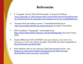 Referencias
5 C. Calvopiña. Normas IEEE (2019)Accedido: 16 de julio de 2020 [en
línea]. Disponible en: https://www.studocu.com/ec/document/universidad-tecnica-
de-ambato/sistemas-de-control/ejercicios-obligatorios/normas-ieee/4836445/view
6 “Formato IEEE para trabajos escritos”. ComunidadUdistrital.edu.co
https://comunidad.udistrital.edu.co/formatoieee/ (Accedido: 16-jul-2020)
7 IEEE Foundation. “Typography”. ieeefoundation.org.
https://www.ieeefoundation.org/ieee-units/brand/typography (Accessed: 30-jun-
2020)
8 Sistema Bibliotecario ITCA-FEPADE. Guía para elaborar citas entre texto y
referencias en estilo APA. (2019).Accedido: 16-jul-2020. [En línea]. Disponible en:
http://hdl.handle.net/10972/3794
9 IEEE DataPort “How to cite references: IEEE Documentation Style”. ieee-
dataport.org. https://ieee-dataport.org/help/how-cite-references-ieee-
documentation-style (Accessed: 16-jul-2020)
 