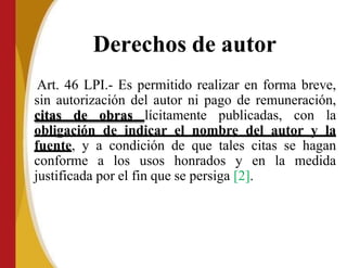 Derechos de autor
Art. 46 LPI.- Es permitido realizar en forma breve,
sin autorización del autor ni pago de remuneración,
citas de obras lícitamente publicadas, con la
obligación de indicar el nombre del autor y la
fuente, y a condición de que tales citas se hagan
conforme a los usos honrados y en la medida
justificada por el fin que se persiga [2].
 