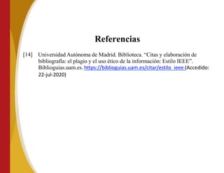 Referencias
[14] Universidad Autónoma de Madrid. Biblioteca. “Citas y elaboración de
bibliografía: el plagio y el uso ético de la información: Estilo IEEE”.
Biblioguias.uam.es. https://biblioguias.uam.es/citar/estilo_ieee (Accedido:
22-jul-2020)
 
