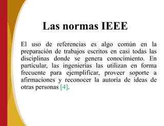 Las normas IEEE
El uso de referencias es algo común en la
preparación de trabajos escritos en casi todas las
disciplinas donde se genera conocimiento. En
particular, las ingenierías las utilizan en forma
frecuente para ejemplificar, proveer soporte a
afirmaciones y reconocer la autoría de ideas de
otras personas [4].
 