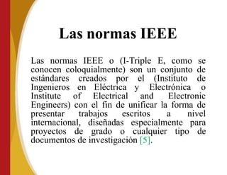Las normas IEEE
Las normas IEEE o (I-Triple E, como se
conocen coloquialmente) son un conjunto de
estándares creados por el (Instituto de
Ingenieros en Eléctrica y Electrónica o
Institute of Electrical and Electronic
Engineers) con el fin de unificar la forma de
presentar trabajos escritos a nivel
internacional, diseñadas especialmente para
proyectos de grado o cualquier tipo de
documentos de investigación [5].
 