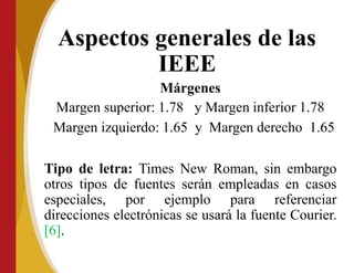 Aspectos generales de las
IEEE
Márgenes
Margen superior: 1.78 y Margen inferior 1.78
Margen izquierdo: 1.65 y Margen derecho 1.65
Tipo de letra: Times New Roman, sin embargo
otros tipos de fuentes serán empleadas en casos
especiales, por ejemplo para referenciar
direcciones electrónicas se usará la fuente Courier.
[6].
 