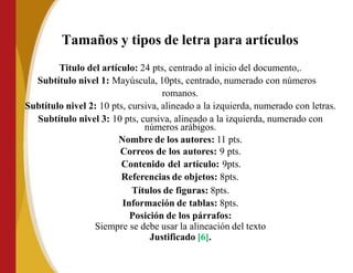 Tamaños y tipos de letra para artículos
Titulo del artículo: 24 pts, centrado al inicio del documento,.
Subtítulo nivel 1: Mayúscula, 10pts, centrado, numerado con números
romanos.
Subtítulo nivel 2: 10 pts, cursiva, alineado a la izquierda, numerado con letras.
Subtítulo nivel 3: 10 pts, cursiva, alineado a la izquierda, numerado con
números arábigos.
Nombre de los autores: 11 pts.
Correos de los autores: 9 pts.
Contenido del artículo: 9pts.
Referencias de objetos: 8pts.
Títulos de figuras: 8pts.
Información de tablas: 8pts.
Posición de los párrafos:
Siempre se debe usar la alineación del texto
Justificado [6].
 