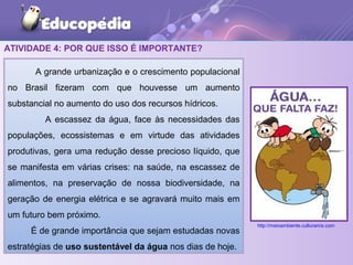 ATIVIDADE 4: POR QUE ISSO É IMPORTANTE?
A grande urbanização e o crescimento populacional
no Brasil fizeram com que houvesse um aumento
substancial no aumento do uso dos recursos hídricos.
A escassez da água, face às necessidades das
populações, ecossistemas e em virtude das atividades
produtivas, gera uma redução desse precioso líquido, que
se manifesta em várias crises: na saúde, na escassez de
alimentos, na preservação de nossa biodiversidade, na
geração de energia elétrica e se agravará muito mais em
um futuro bem próximo.
É de grande importância que sejam estudadas novas
estratégias de uso sustentável da água nos dias de hoje.
http://meioambiente.culturamix.com
 
