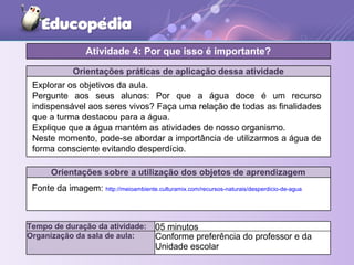 Orientações práticas de aplicação dessa atividade
Orientações sobre a utilização dos objetos de aprendizagem
Fonte da imagem: http://meioambiente.culturamix.com/recursos-naturais/desperdicio-de-agua
Atividade 4: Por que isso é importante?
Tempo de duração da atividade: 05 minutos
Organização da sala de aula: Conforme preferência do professor e da
Unidade escolar
Explorar os objetivos da aula.
Pergunte aos seus alunos: Por que a água doce é um recurso
indispensável aos seres vivos? Faça uma relação de todas as finalidades
que a turma destacou para a água.
Explique que a água mantém as atividades de nosso organismo.
Neste momento, pode-se abordar a importância de utilizarmos a água de
forma consciente evitando desperdício.
 