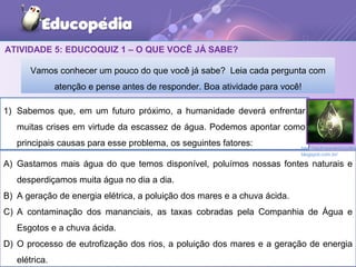 ATIVIDADE 5: EDUCOQUIZ 1 – O QUE VOCÊ JÁ SABE?
1) Sabemos que, em um futuro próximo, a humanidade deverá enfrentar
muitas crises em virtude da escassez de água. Podemos apontar como
principais causas para esse problema, os seguintes fatores:
Vamos conhecer um pouco do que você já sabe? Leia cada pergunta com
atenção e pense antes de responder. Boa atividade para você!
A) Gastamos mais água do que temos disponível, poluímos nossas fontes naturais e
desperdiçamos muita água no dia a dia.
B) A geração de energia elétrica, a poluição dos mares e a chuva ácida.
C) A contaminação dos mananciais, as taxas cobradas pela Companhia de Água e
Esgotos e a chuva ácida.
D) O processo de eutrofização dos rios, a poluição dos mares e a geração de energia
elétrica.
http://pedroseverinoonline
blogspot.com.br/
 