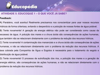 ATIVIDADE 5: EDUCOQUIZ 1 – O QUE VOCÊ JÁ SABE?
Feedback:
A) Parabéns, você acertou! Realmente precisamos nos conscientizar para usar nossos recursos
hídricos de forma criteriosa, evitando o desperdício e a poluição de nossas fontes de água potável.
B) Tente novamente! A geração de energia elétrica não pode ser considerada como causa da
escassez de água. A poluição dos mares e a chuva ácida são consequências de ações humanas,
que também não se relacionam diretamente com o problema da redução dos recursos hídricos.
C) Tente novamente! A contaminação dos mananciais e a chuva ácida são consequências de ações
humanas, e não se relacionam diretamente com o problema da redução dos recursos hídricos. A
taxa cobrada pela Companhia de Água e Esgotos é necessária para o tratamento do esgoto e
distribuição de água potável.
D) Tente novamente! O processo de eutrofização dos rios, a poluição dos mares e a geração de
energia elétrica, são consequências de ações humanas, e não se relacionam diretamente com o
problema da redução dos recursos hídricos.
 