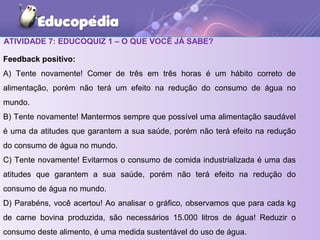 ATIVIDADE 7: EDUCOQUIZ 1 – O QUE VOCÊ JÁ SABE?
Feedback positivo:
A) Tente novamente! Comer de três em três horas é um hábito correto de
alimentação, porém não terá um efeito na redução do consumo de água no
mundo.
B) Tente novamente! Mantermos sempre que possível uma alimentação saudável
é uma da atitudes que garantem a sua saúde, porém não terá efeito na redução
do consumo de água no mundo.
C) Tente novamente! Evitarmos o consumo de comida industrializada é uma das
atitudes que garantem a sua saúde, porém não terá efeito na redução do
consumo de água no mundo.
D) Parabéns, você acertou! Ao analisar o gráfico, observamos que para cada kg
de carne bovina produzida, são necessários 15.000 litros de água! Reduzir o
consumo deste alimento, é uma medida sustentável do uso de água.
 