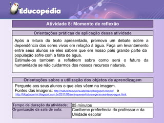 Orientações práticas de aplicação dessa atividade
Orientações sobre a utilização dos objetos de aprendizagem
Pergunte aos seus alunos o que eles vêem na imagem.
Fontes das imagens: http://naturezaeviversustentavel.blogspot.com.br/. e
http://blogdoparrini.blogspot.com.br/2011/08/sera-que-as-futuras-geracoes-terao-agua.html
Atividade 8: Momento de reflexão
Tempo de duração da atividade: 05 minutos
Organização da sala de aula: Conforme preferência do professor e da
Unidade escolar
Após a leitura do texto apresentado, promova um debate sobre a
dependência dos seres vivos em relação à água. Faça um levantamento
entre seus alunos se eles sabem que em nosso país grande parte da
população sofre com a falta de água.
Estimule-os também a refletirem sobre como será o futuro da
humanidade se não cuidarmos dos nossos recursos naturais.
 