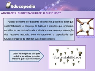 ATIVIDADE 9: SUSTENTABILIDADE, O QUE É ISSO?
Clique na imagem ao lado para
assistir a um vídeo e entender
melhor o que é sustentabilidade.
Apesar do termo ser bastante abrangente, podemos dizer que
sustentabilidade é conjunto de hábitos e atitudes que procuram
conciliar as necessidades da sociedade atual com a preservação
dos recursos naturais, sem comprometer a capacidade das
futuras gerações de atender suas necessidades.
http://www.atitudessustentaveis
 