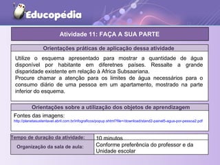 Orientações práticas de aplicação dessa atividade
Orientações sobre a utilização dos objetos de aprendizagem
Atividade 11: FAÇA A SUA PARTE
Tempo de duração da atividade: 10 minutos
Organização da sala de aula: Conforme preferência do professor e da
Unidade escolar
Fontes das imagens:
http://planetasustentavel.abril.com.br/infograficos/popup.shtml?file=/download/stand2-painel5-agua-por-pessoa2.pdf
Utilize o esquema apresentado para mostrar a quantidade de água
disponível por habitante em diferetnes países. Ressalte a grande
disparidade existente em relação à Africa Subsaariana.
Procure chamar a atenção para os limites de água necessários para o
consumo diário de uma pessoa em um apartamento, mostrado na parte
inferior do esquema.
 