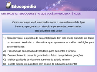 ATIVIDADE 12: EDUCOQUIZ 2 - O QUE VOCÊ APRENDEU ATÉ AQUI?
1) Recentemente, a questão da sustentabilidade tem sido muito discutida em todos
os espaços. Assinale a alternativa que apresenta a melhor definição para
sustentabilidade.
A) Preservação da nossa biodiversidade, para aumentar o turismo.
B) Desenvolvimento presente garantindo o futuro das próximas gerações.
C) Melhor qualidade de vida com aumento do salário mínimo.
D) Escola pública de qualidade com ensino de educação ambiental.
Vamos ver o que você já aprendeu sobre o uso sustentável da água
Leia cada pergunta com atenção e pense antes de responder.
Boa atividade para você!
 