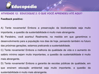 ATIVIDADE 12: EDUCOQUIZ 2: O QUE VOCÊ APRENDEU ATÉ AQUI?
Feedback positivo:
A) Tente novamente! Embora a preservação da biodiversidade seja muito
importante, a questão da sustentabilidade é muito mais abrangente.
B) Parabéns, você acertou! Realmente, na medida em que garantimos o
desenvolvimento para a população nos dias de hoje, pensando também no futuro
das próximas gerações, estamos praticando a sustentabilidade.
C) Tente novamente! Embora a melhoria da qualidade de vida e o aumento do
salário mínimo sejam muito importantes, a questão da sustentabilidade é muito
mais abrangente.
D) Tente novamente! Embora a garantia de escolas públicas de qualidade, em
que ensinem educação ambiental seja muito importante, a questão da
sustentabilidade é muito mais abrangente.
 