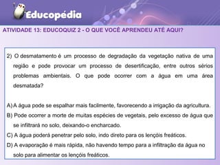 ATIVIDADE 13: EDUCOQUIZ 2 - O QUE VOCÊ APRENDEU ATÉ AQUI?
2) O desmatamento é um processo de degradação da vegetação nativa de uma
região e pode provocar um processo de desertificação, entre outros sérios
problemas ambientais. O que pode ocorrer com a água em uma área
desmatada?
A) A água pode se espalhar mais facilmente, favorecendo a irrigação da agricultura.
B) Pode ocorrer a morte de muitas espécies de vegetais, pelo excesso de água que
se infiltrará no solo, deixando-o encharcado.
C) A água poderá penetrar pelo solo, indo direto para os lençóis freáticos.
D) A evaporação é mais rápida, não havendo tempo para a infiltração da água no
solo para alimentar os lençóis freáticos.
 