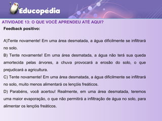 ATIVIDADE 13: O QUE VOCÊ APRENDEU ATÉ AQUI?
Feedback positivo:
A)Tente novamente! Em uma área desmatada, a água dificilmente se infiltrará
no solo.
B) Tente novamente! Em uma área desmatada, a água não terá sua queda
amortecida pelas árvores, a chuva provocará a erosão do solo, o que
prejudicará a agricultura.
C) Tente novamente! Em uma área desmatada, a água dificilmente se infiltrará
no solo, muito menos alimentará os lençóis freáticos.
D) Parabéns, você acertou! Realmente, em uma área desmatada, teremos
uma maior evaporação, o que não permitirá a infiltração de água no solo, para
alimentar os lençóis freáticos.
 