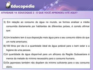 ATIVIDADE 14: EDUCOQUIZ 2 - O QUE VOCÊ APRENDEU ATÉ AQUI?
3) Em relação ao consumo de água no mundo, se formos analisar a média
consumida diariamente por habitantes de diferentes países, é correto afirmar
que:
A) Um brasileiro tem à sua disposição mais água para o seu consumo diário do que
um norte americano.
B) 100 litros por dia é a quantidade ideal de água potável para o bem estar e a
higiene de uma pessoa.
C)A quantidade de água disponível para um africano da Região Subsaariana é
menos da metade do mínimo necessário para o consumo humano.
D)Os japoneses também não dispõem do mínimo suficiente para o seu consumo
diário.
 