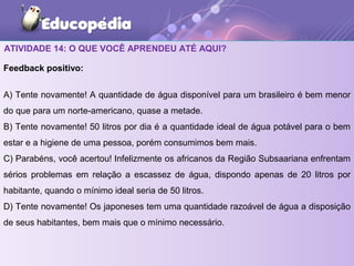 ATIVIDADE 14: O QUE VOCÊ APRENDEU ATÉ AQUI?
Feedback positivo:
A) Tente novamente! A quantidade de água disponível para um brasileiro é bem menor
do que para um norte-americano, quase a metade.
B) Tente novamente! 50 litros por dia é a quantidade ideal de água potável para o bem
estar e a higiene de uma pessoa, porém consumimos bem mais.
C) Parabéns, você acertou! Infelizmente os africanos da Região Subsaariana enfrentam
sérios problemas em relação a escassez de água, dispondo apenas de 20 litros por
habitante, quando o mínimo ideal seria de 50 litros.
D) Tente novamente! Os japoneses tem uma quantidade razoável de água a disposição
de seus habitantes, bem mais que o mínimo necessário.
 