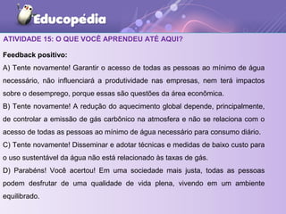 ATIVIDADE 15: O QUE VOCÊ APRENDEU ATÉ AQUI?
Feedback positivo:
A) Tente novamente! Garantir o acesso de todas as pessoas ao mínimo de água
necessário, não influenciará a produtividade nas empresas, nem terá impactos
sobre o desemprego, porque essas são questões da área econômica.
B) Tente novamente! A redução do aquecimento global depende, principalmente,
de controlar a emissão de gás carbônico na atmosfera e não se relaciona com o
acesso de todas as pessoas ao mínimo de água necessário para consumo diário.
C) Tente novamente! Disseminar e adotar técnicas e medidas de baixo custo para
o uso sustentável da água não está relacionado às taxas de gás.
D) Parabéns! Você acertou! Em uma sociedade mais justa, todas as pessoas
podem desfrutar de uma qualidade de vida plena, vivendo em um ambiente
equilibrado.
 