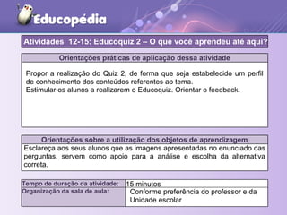 Orientações práticas de aplicação dessa atividade
Propor a realização do Quiz 2, de forma que seja estabelecido um perfil
de conhecimento dos conteúdos referentes ao tema.
Estimular os alunos a realizarem o Educoquiz. Orientar o feedback.
Orientações sobre a utilização dos objetos de aprendizagem
Esclareça aos seus alunos que as imagens apresentadas no enunciado das
perguntas, servem como apoio para a análise e escolha da alternativa
correta.
Atividades 12-15: Educoquiz 2 – O que você aprendeu até aqui?
Tempo de duração da atividade: 15 minutos
Organização da sala de aula: Conforme preferência do professor e da
Unidade escolar
 