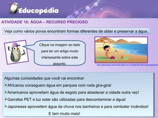 ATIVIDADE 16: ÁGUA – RECURSO PRECIOSO
Veja como vários povos encontram formas diferentes de obter e preservar a água.
Clique na imagem ao lado
para ler um artigo muito
interessante sobre este
assunto. http://planetasustentavel.abril.com.br/planetinha/natureza/povos
Algumas curiosidades que você vai encontrar:
Africanos conseguem água em parques com roda gira-gira!
Americanos aproveitam água de esgoto para abastecer a cidade outra vez!
Garrafas PET e luz solar são utilizadas para descontaminar a água!
Japoneses aproveitem água da chuva nos banheiros e para combater incêndios!
E tem muito mais!
Algumas curiosidades que você vai encontrar:
Africanos conseguem água em parques com roda gira-gira!
Americanos aproveitam água de esgoto para abastecer a cidade outra vez!
Garrafas PET e luz solar são utilizadas para descontaminar a água!
Japoneses aproveitem água da chuva nos banheiros e para combater incêndios!
E tem muito mais!
 