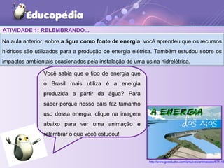 ATIVIDADE 1: RELEMBRANDO...
Na aula anterior, sobre a água como fonte de energia, você aprendeu que os recursos
hídricos são utilizados para a produção de energia elétrica. Também estudou sobre os
impactos ambientais ocasionados pela instalação de uma usina hidrelétrica.
Você sabia que o tipo de energia que
o Brasil mais utiliza é a energia
produzida a partir da água? Para
saber porque nosso país faz tamanho
uso dessa energia, clique na imagem
abaixo para ver uma animação e
relembrar o que você estudou!
http://www.geostudos.com/arquivos/animacoes/67f115
 
