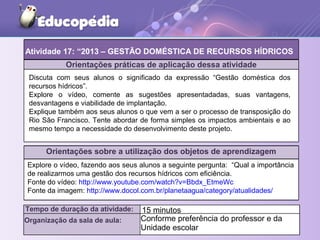 Orientações práticas de aplicação dessa atividade
Discuta com seus alunos o significado da expressão “Gestão doméstica dos
recursos hídricos”.
Explore o vídeo, comente as sugestões apresentadadas, suas vantagens,
desvantagens e viabilidade de implantação.
Explique também aos seus alunos o que vem a ser o processo de transposição do
Rio São Francisco. Tente abordar de forma simples os impactos ambientais e ao
mesmo tempo a necessidade do desenvolvimento deste projeto.
Orientações sobre a utilização dos objetos de aprendizagem
Atividade 17: “2013 – GESTÃO DOMÉSTICA DE RECURSOS HÍDRICOS
Tempo de duração da atividade: 15 minutos
Organização da sala de aula: Conforme preferência do professor e da
Unidade escolar
Explore o vídeo, fazendo aos seus alunos a seguinte pergunta: “Qual a importância
de realizarmos uma gestão dos recursos hídricos com eficiência.
Fonte do vídeo: http://www.youtube.com/watch?v=Bbdx_EtmeWc
Fonte da imagem: http://www.docol.com.br/planetaagua/category/atualidades/
 