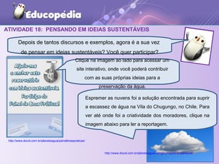 ATIVIDADE 18: PENSANDO EM IDEIAS SUSTENTÁVEIS
43
http://www.docol.com.br/planetaagua/category/habito-sustentavel/
http://www.docol.com.br/planetaagua/painelboaspraticas/
Depois de tantos discursos e exemplos, agora é a sua vez
de pensar em ideias sustentáveis? Você quer participar?
Clique na imagem ao lado para acessar um
site interativo, onde você poderá contribuir
com as suas próprias ideias para a
preservação da água.
Espremer as nuvens foi a solução encontrada para suprir
a escassez de água na Vila do Chugungo, no Chile. Para
ver até onde foi a criatividade dos moradores, clique na
imagem abaixo para ler a reportagem.
 