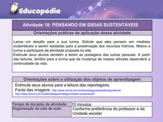 Orientações práticas de aplicação dessa atividade
Lance um desafio para a sua turma. Solicite que eles pensem em medidas
sustentáveis a serem adotadas para a preservação dos recursos hídricos. Motive a
turma a participare da atividade proposta no site.
Estimule seus alunos também a lerem as postagens das outras pessoas. A partir
das leituras, lembre para a turma que da mudança de nossas atitudes dependerá a
continuidade da vida.
Orientações sobre a utilização dos objetos de aprendizagem
Atividade 18: PENSANDO EM IDEIAS SUSTENTÁVEIS
Tempo de duração da atividade: 10 minutos
Organização da sala de aula: Conforme preferência do professor e da
Unidade escolar
Estimule seus alunos para a leitura das reportagens:
Fonte das imagens: http://www.docol.com.br/planetaagua/painelboaspraticas/
http://www.docol.com.br/planetaagua/category/habito-sustentavel/
 