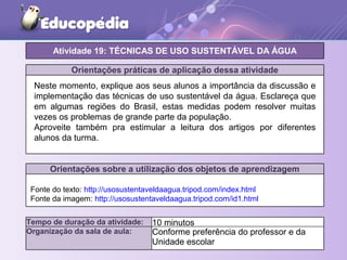 Orientações práticas de aplicação dessa atividade
Orientações sobre a utilização dos objetos de aprendizagem
Atividade 19: TÉCNICAS DE USO SUSTENTÁVEL DA ÁGUA
Tempo de duração da atividade: 10 minutos
Organização da sala de aula: Conforme preferência do professor e da
Unidade escolar
Neste momento, explique aos seus alunos a importância da discussão e
implementação das técnicas de uso sustentável da água. Esclareça que
em algumas regiões do Brasil, estas medidas podem resolver muitas
vezes os problemas de grande parte da população.
Aproveite também pra estimular a leitura dos artigos por diferentes
alunos da turma.
Fonte do texto: http://usosustentaveldaagua.tripod.com/index.html
Fonte da imagem: http://usosustentaveldaagua.tripod.com/id1.html
 