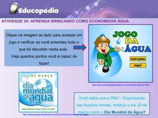 ATIVIDADE 20: APRENDA BRINCANDO COMO ECONOMIZAR ÁGUA
Clique na imagem ao lado para acessar um
jogo e verificar se você entendeu tudo o
que foi discutido nesta aula.
Veja quantos pontos você é capaz de
fazer!
Você sabia que a ONU - Organização
das Nações Unidas, instituiu o dia 22 de
março como o Dia Mundial da Água?
http://www.atividadeseducativas.com.br/index.php?id=1634
http://salveoplanet.wordpress.com/2010/03/22/dia-mundial-da-agua/
 