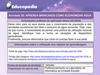 Orientações práticas de aplicação dessa atividade
Orientações sobre a utilização dos objetos de aprendizagem
Atividade 20: APRENDA BRINCANDO COMO ECONOMIZAR ÁGUA
Tempo de duração da atividade: minutos
Organização da sala de aula: Preferencialmente no Laboratório de
Informática da Unidade Escolar.
Deixe claro para os seus alunos que o crescimento da população e das
atividades econômicas tem feito o consumo de água aumentar. Hoje, mais
do que nunca, a necessidade de pensar uma política de utilização racional
da água. Identifique com a turma as situações de desperdício
generalizado.
Finalmente, procure demonstrar que cada um precisa fazer a sua parte.
Fonte do jogo: http://www.atividadeseducativas.com.br/index.php?id=1634
Fontes das imagens: http://www.atividadeseducativas.com.br/index.php?id=1634. e
http://salveoplanet.wordpress.com/2010/03/22/dia-mundial-da-agua/
 