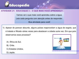 ATIVIDADE 21: EDUCOQUIZ 3 - O QUE MAIS VOCÊ APRENDEU?
1) Apesar de parecer absurdo, alguns países reaproveitam a água de esgoto, que
é tratada e filtrada várias vezes para abastecer a cidade outra vez. Em que país
observamos esse processo?
A) África do Sul.
B) Chile.
C) Estados Unidos.
D) Japão.
Vamos ver o que mais você aprendeu sobre a água.
Leia cada pergunta com atenção antes de responder.
Boa atividade para você!
http://planetasustentavel.abril.com.br/planetinha/natureza/pov
 