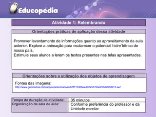 Orientações práticas de aplicação dessa atividade
Orientações sobre a utilização dos objetos de aprendizagem
Atividade 1: Relembrando
Tempo de duração da atividade: 05 minutos
Organização da sala de aula: Conforme preferência do professor e da
Unidade escolar
Promover levantamento de informações quanto ao aproveitamento da aula
anterior. Explore a animação para esclarecer o potencial hidre´létrico de
nosso país.
Estimule seus alunos a lerem os textos presentes nas telas apresentadas.
Fontes das imagens:
http://www.geostudos.com/arquivos/animacoes/67f115306ee402a5770de753d905d915.swf
 