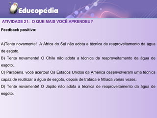 ATIVIDADE 21: O QUE MAIS VOCÊ APRENDEU?
Feedback positivo:
A)Tente novamente! A África do Sul não adota a técnica de reaproveitamento da água
de esgoto.
B) Tente novamente! O Chile não adota a técnica de reaproveitamento da água de
esgoto.
C) Parabéns, você acertou! Os Estados Unidos da América desenvolveram uma técnica
capaz de reutilizar a água de esgoto, depois de tratada e filtrada várias vezes.
D) Tente novamente! O Japão não adota a técnica de reaproveitamento da água de
esgoto.
 