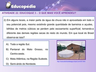 ATIVIDADE 22: EDUCOQUIZ 3 - O QUE MAIS VOCÊ APRENDEU?
2) Em alguns locais, a maior parte da água da chuva não é aproveitada em todo o
seu potencial pois, mesmo existindo grande quantidade de barreiros e açudes,
bilhões de metros cúbicos se perdem pelo escoamento superficial, tornando-a
diferente das demais regiões secas do resto do mundo. Em que local do Brasil
observa-se isso?
A) Toda a região Sul.
B) Pantanal do Mato Grosso, no
Centro-oeste.
C) Mata Atlântica, na Região Sudeste.
D) Semi-árido do Nordeste.
http://usosustentaveldaagua.tripod.com/id1.html
 