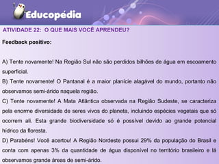 ATIVIDADE 22: O QUE MAIS VOCÊ APRENDEU?
Feedback positivo:
A) Tente novamente! Na Região Sul não são perdidos bilhões de água em escoamento
superficial.
B) Tente novamente! O Pantanal é a maior planície alagável do mundo, portanto não
observamos semi-árido naquela região.
C) Tente novamente! A Mata Atlântica observada na Região Sudeste, se caracteriza
pela enorme diversidade de seres vivos do planeta, incluindo espécies vegetais que só
ocorrem ali. Esta grande biodiversidade só é possível devido ao grande potencial
hídrico da floresta.
D) Parabéns! Você acertou! A Região Nordeste possui 29% da população do Brasil e
conta com apenas 3% da quantidade de água disponível no território brasileiro e lá
observamos grande áreas de semi-árido.
 
