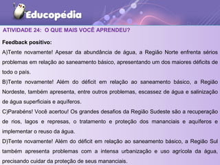 ATIVIDADE 24: O QUE MAIS VOCÊ APRENDEU?
Feedback positivo:
A)Tente novamente! Apesar da abundância de água, a Região Norte enfrenta sérios
problemas em relação ao saneamento básico, apresentando um dos maiores déficits de
todo o país.
B)Tente novamente! Além do déficit em relação ao saneamento básico, a Região
Nordeste, também apresenta, entre outros problemas, escassez de água e salinização
de água superficiais e aquíferos.
C)Parabéns! Você acertou! Os grandes desafios da Região Sudeste são a recuperação
de rios, lagos e represas, o tratamento e proteção dos mananciais e aquíferos e
implementar o reuso da água.
D)Tente novamente! Além do déficit em relação ao saneamento básico, a Região Sul
também apresenta problemas com a intensa urbanização e uso agrícola da água,
precisando cuidar da proteção de seus mananciais.
 