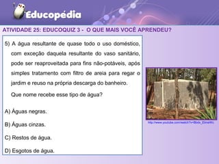 ATIVIDADE 25: EDUCOQUIZ 3 - O QUE MAIS VOCÊ APRENDEU?
5) A água resultante de quase todo o uso doméstico,
com exceção daquela resultante do vaso sanitário,
pode ser reaproveitada para fins não-potáveis, após
simples tratamento com filtro de areia para regar o
jardim e reuso na própria descarga do banheiro.
Que nome recebe esse tipo de água?
A) Águas negras.
B) Águas cinzas.
C) Restos de água.
D) Esgotos de água.
http://www.youtube.com/watch?v=Bbdx_EtmeWc
 