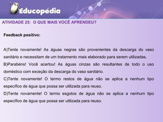 ATIVIDADE 25: O QUE MAIS VOCÊ APRENDEU?
Feedback positivo:
A)Tente novamente! As águas negras são provenientes da descarga do vaso
sanitário e necessitam de um tratamento mais elaborado para serem utilizadas.
B)Parabéns! Você acertou! As águas cinzas são resultantes de todo o uso
doméstico com exceção da descarga do vaso sanitário.
C)Tente novamente! O termo restos de água não se aplica a nenhum tipo
específico de água que possa ser utilizada para reuso.
D)Tente novamente! O termo esgotos de água não se aplica a nenhum tipo
específico de água que possa ser utilizada para reuso.
 