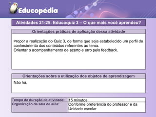 Orientações práticas de aplicação dessa atividade
Propor a realização do Quiz 3, de forma que seja estabelecido um perfil de
conhecimento dos conteúdos referentes ao tema.
Orientar o acompanhamento de acerto e erro pelo feedback.
Orientações sobre a utilização dos objetos de aprendizagem
Não há.
Atividades 21-25: Educoquiz 3 – O que mais você aprendeu?
Tempo de duração da atividade: 15 minutos
Organização da sala de aula: Conforme preferência do professor e da
Unidade escolar
 