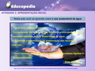 ATIVIDADE 2: APRESENTAÇÃO INICIAL
Nesta aula você vai aprender sobre o uso sustentável da água
http://ecoem.ufam.edu.br/pesquisadores-se-voltam-para-questoes-relacionadas-ao-uso-sustentavel-da-agua/
Você terá a oportunidade de :
•Compreender porque o mundo todo está preocupado com as
questões relativas ao uso sustentável da água.
• Entender a importância da preservação dos recursos
hídricos.
Você também poderá saber mais sobre as questões ligadas à
sustentabilidade.
Bom estudo!
 