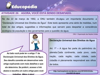 ATIVIDADE 26: AGORA, VOCÊ ESTÁ SENDO DESAFIADO.
http://salveoplanet.wordpress.com/2010/03/22/dia-
mundial-da-agua/
No dia 22 de março de 1992, a ONU também divulgou um importante documento: a
“Declaração Universal dos Direitos da Água”. Este texto apresenta uma série de medidas, num
total de dez artigos, sugestões e informações que servem para despertar a consciência
ecológica da população e dos governantes para a questão da água.
Declaração Universal dos Direitos da Água
Art. 1º – A água faz parte do patrimônio do
planeta.Cada continente, cada povo, cada
nação, cada região, cada cidade, cada
cidadão é plenamente responsável aos olhos
de todos.
Ao lado você pode ler o artigo 1º da
Declaração Universal dos Direitos da Água.
Seu desafio consiste em desenvolver este
artigo explicando com mais detalhes o que
ele determina. Se preferir, acesse o link
abaixo e escolha um outro artigo para você
trabalhar. Mãos à obra!
ONU = Organização das Nações Unidas
 