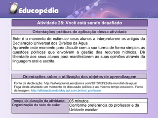Orientações práticas de aplicação dessa atividade
Este é o momento de estimular seus alunos a interpretarem os artigos da
Declaração Universal dos Direitos da Água
Aproveite este momento para discutir com a sua turma de forma simples as
questões políticas que envolvem a gestão dos recursos hídricos. Dê
liberdade aos seus alunos para manifestarem as suas opiniões através da
linguagem oral e escrita.
Orientações sobre a utilização dos objetos de aprendizagem
Atividade 26: Você está sendo desafiado
Tempo de duração da atividade: 05 minutos
Organização da sala de aula: Conforme preferência do professor e da
Unidade escolar
Fonte da declaração: http://salveoplanet.wordpress.com/2010/03/22/dia-mundial-da-agua/
Faça desta atividade um momento de discussão política e ao mesmo tempo educativo. Fonte
da imagem: http://alfabeclicando.blog.uol.com.br/mat_professor
 