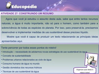 ATIVIDADE 27: CONSTRUINDO UM RESUMO
Agora que você já estudou o assunto desta aula, sabe que entre tantos recursos
naturais, a água é muito importante, não só para o homem, como também para a
sobrevivência de todas as espécies do planeta. Por isso, para preservá-la, precisamos
desenvolver e implementar medidas de uso sustentável desse precioso líquido.
Mostre que você é capaz de produzir um texto relacionando as principais ideias
apresentadas aqui.
Agora que você já estudou o assunto desta aula, sabe que entre tantos recursos
naturais, a água é muito importante, não só para o homem, como também para a
sobrevivência de todas as espécies do planeta. Por isso, para preservá-la, precisamos
desenvolver e implementar medidas de uso sustentável desse precioso líquido.
Mostre que você é capaz de produzir um texto relacionando as principais ideias
apresentadas aqui.
Tente percorrer por todos esses pontos do roteiro!
• Introdução – necessidade de adotarmos novas estratégias de uso sustentável da água
• Conceito de sustentabilidade
• Problemas urbanos relacionados ao ciclo da água
• Consumo humano de água no mundo
• Gestão doméstica dos recursos hídricos
• Técnicas de uso sustentável da água
Tente percorrer por todos esses pontos do roteiro!
• Introdução – necessidade de adotarmos novas estratégias de uso sustentável da água
• Conceito de sustentabilidade
• Problemas urbanos relacionados ao ciclo da água
• Consumo humano de água no mundo
• Gestão doméstica dos recursos hídricos
• Técnicas de uso sustentável da água
Organize suas ideias e
mãos à obra!
 