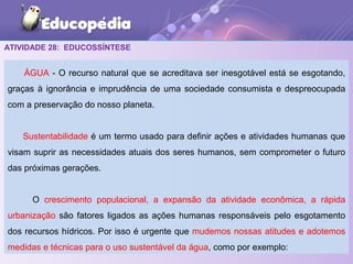 ATIVIDADE 28: EDUCOSSÍNTESE
ÁGUA - O recurso natural que se acreditava ser inesgotável está se esgotando,
graças à ignorância e imprudência de uma sociedade consumista e despreocupada
com a preservação do nosso planeta.
Sustentabilidade é um termo usado para definir ações e atividades humanas que
visam suprir as necessidades atuais dos seres humanos, sem comprometer o futuro
das próximas gerações.
O crescimento populacional, a expansão da atividade econômica, a rápida
urbanização são fatores ligados as ações humanas responsáveis pelo esgotamento
dos recursos hídricos. Por isso é urgente que mudemos nossas atitudes e adotemos
medidas e técnicas para o uso sustentável da água, como por exemplo:
 