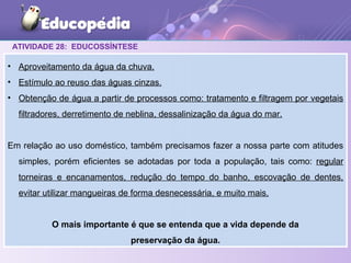 ATIVIDADE 28: EDUCOSSÍNTESE
• Aproveitamento da água da chuva.
• Estímulo ao reuso das águas cinzas.
• Obtenção de água a partir de processos como: tratamento e filtragem por vegetais
filtradores, derretimento de neblina, dessalinização da água do mar.
Em relação ao uso doméstico, também precisamos fazer a nossa parte com atitudes
simples, porém eficientes se adotadas por toda a população, tais como: regular
torneiras e encanamentos, redução do tempo do banho, escovação de dentes,
evitar utilizar mangueiras de forma desnecessária, e muito mais.
O mais importante é que se entenda que a vida depende da
preservação da água.
 
